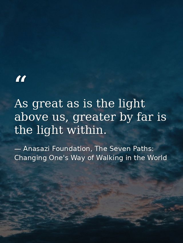 As great as is the light above us, greater by far is the light within. — Anasazi Foundation, The Seven Paths: Changing One's Way of Walking in the World