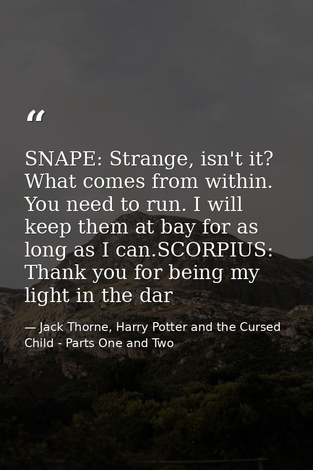 SNAPE: Strange, isn't it? What comes from within. You need to run. I will keep them at bay for as long as I can.SCORPIUS — Jack Thorne, Harry Potter and the Cursed Child - Parts One and Two
