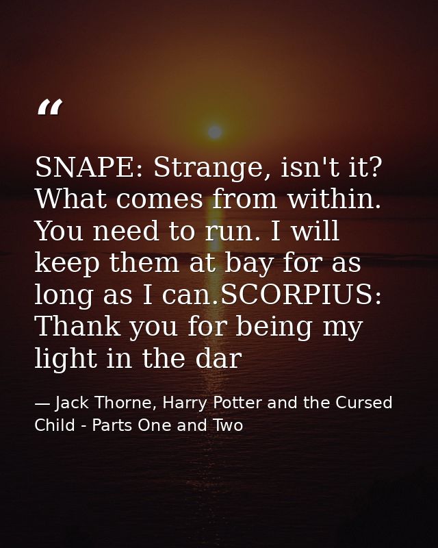 SNAPE: Strange, isn't it? What comes from within. You need to run. I will keep them at bay for as long as I can.SCORPIUS — Jack Thorne, Harry Potter and the Cursed Child - Parts One and Two