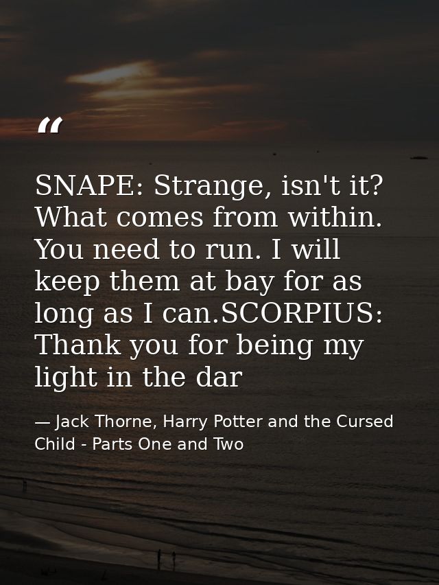 SNAPE: Strange, isn't it? What comes from within. You need to run. I will keep them at bay for as long as I can.SCORPIUS — Jack Thorne, Harry Potter and the Cursed Child - Parts One and Two