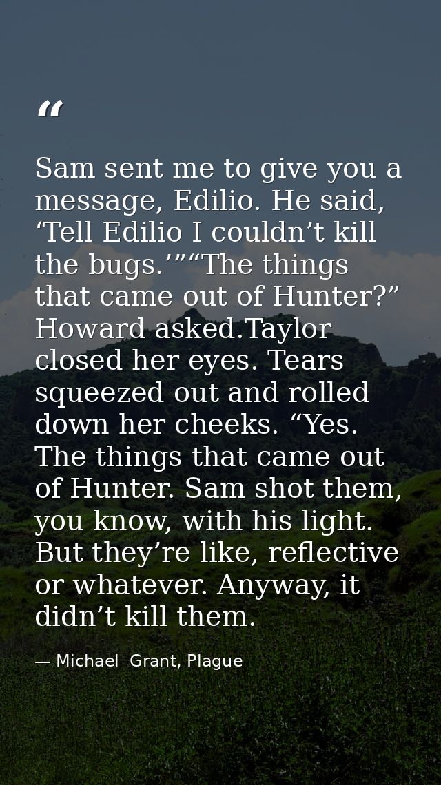 Sam sent me to give you a message, Edilio. He said, ‘Tell Edilio I couldn’t kill the bugs.’”“The things that came out of — Michael  Grant, Plague