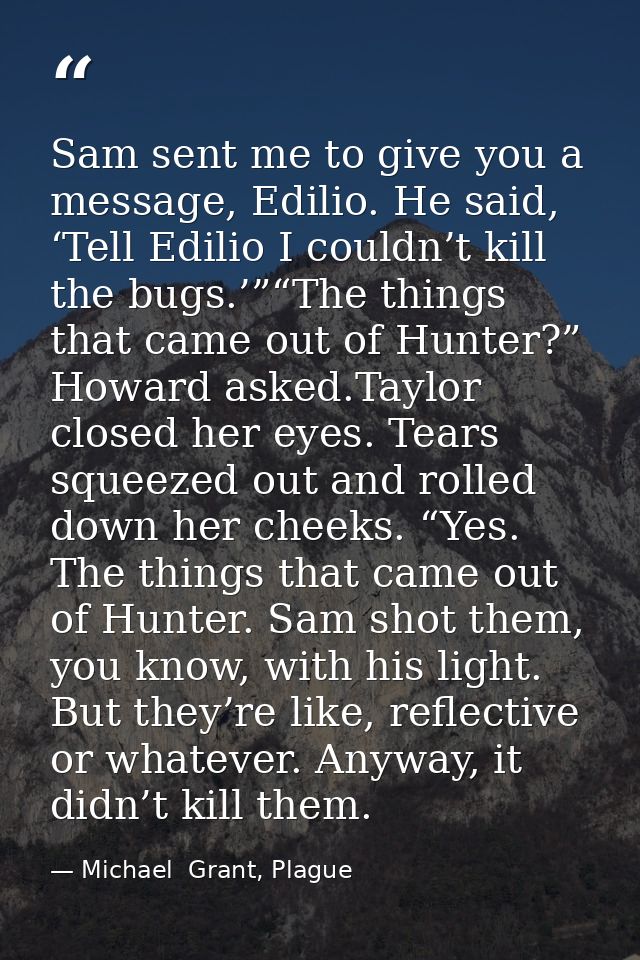 Sam sent me to give you a message, Edilio. He said, ‘Tell Edilio I couldn’t kill the bugs.’”“The things that came out of — Michael  Grant, Plague