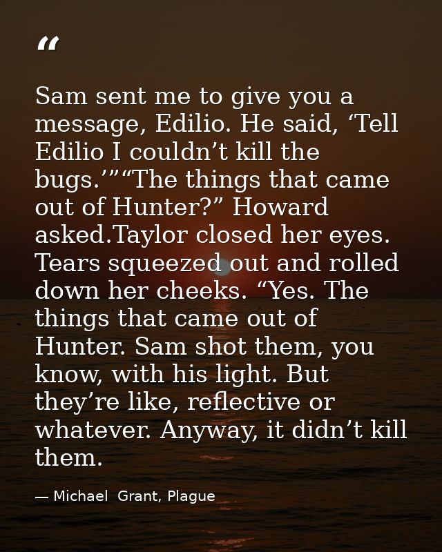 Sam sent me to give you a message, Edilio. He said, ‘Tell Edilio I couldn’t kill the bugs.’”“The things that came out of — Michael  Grant, Plague
