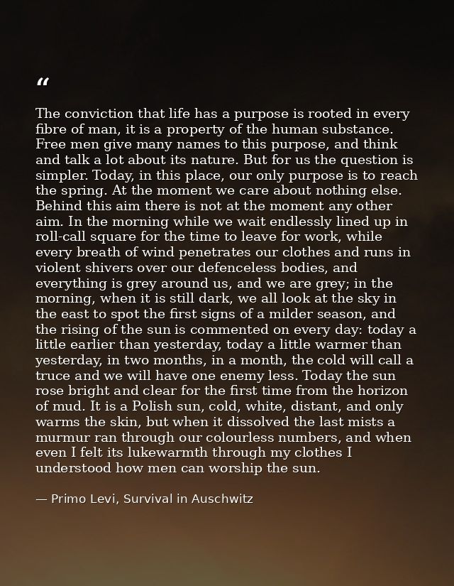 The conviction that life has a purpose is rooted in every fibre of man, it is a property of the human substance. Free me — Primo Levi, Survival in Auschwitz