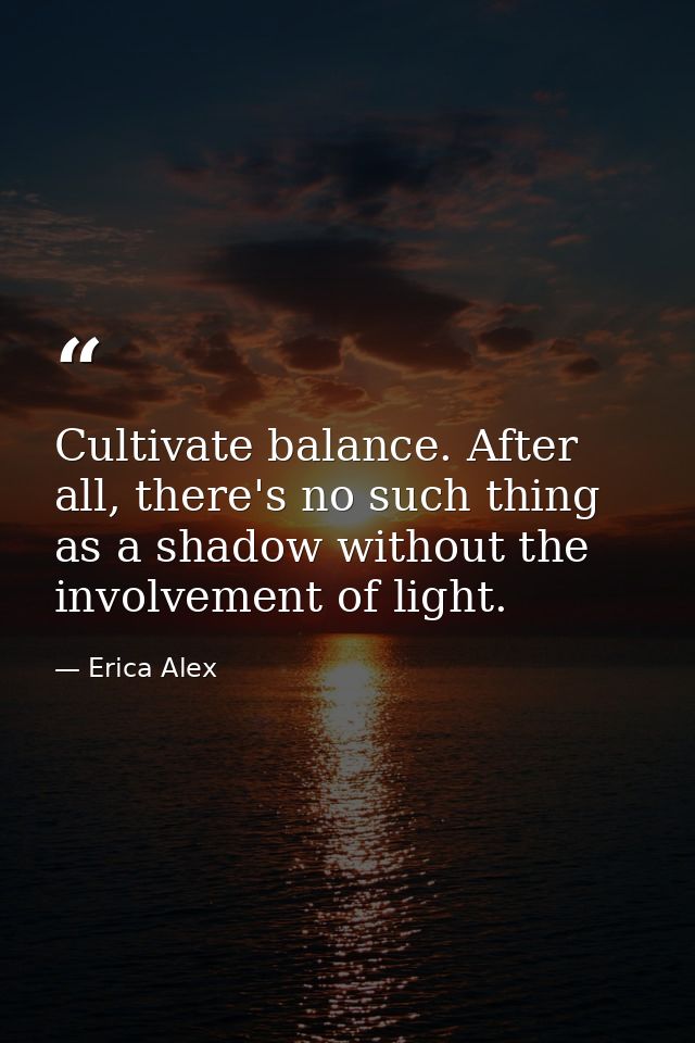Cultivate balance. After all, there's no such thing as a shadow without the involvement of light. — Erica Alex