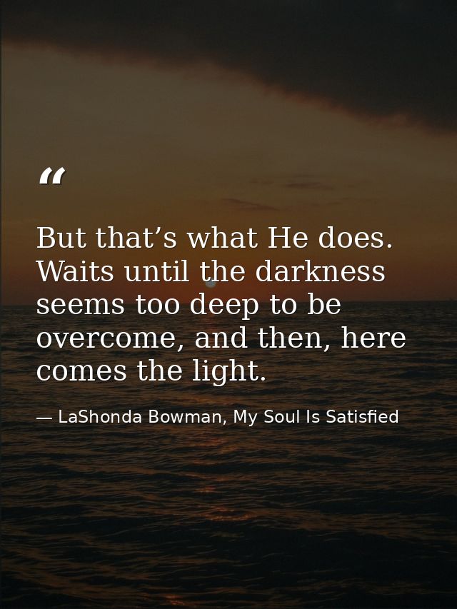 But that’s what He does. Waits until the darkness seems too deep to be overcome, and then, here comes the light. — LaShonda Bowman, My Soul Is Satisfied