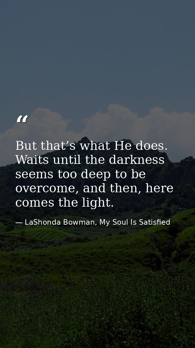 But that’s what He does. Waits until the darkness seems too deep to be overcome, and then, here comes the light. — LaShonda Bowman, My Soul Is Satisfied
