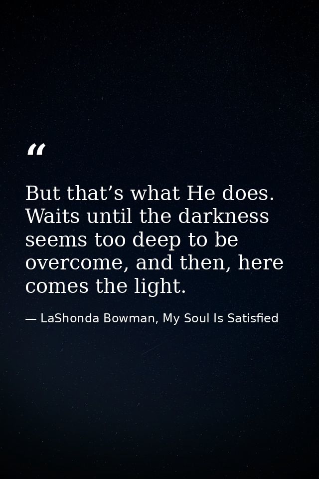 But that’s what He does. Waits until the darkness seems too deep to be overcome, and then, here comes the light. — LaShonda Bowman, My Soul Is Satisfied