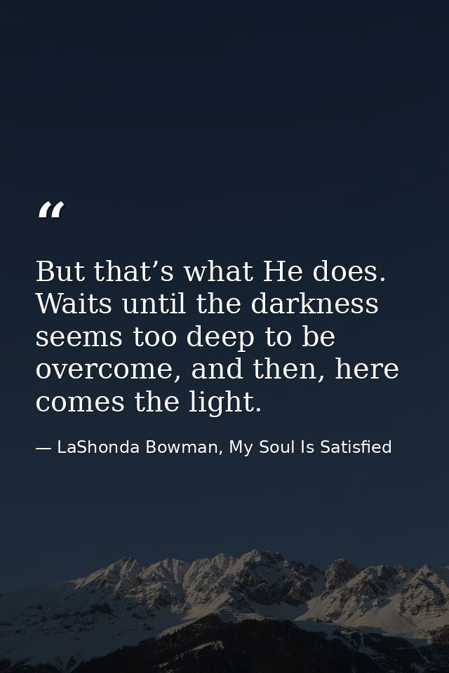 But that’s what He does. Waits until the darkness seems too deep to be overcome, and then, here comes the light. — LaShonda Bowman, My Soul Is Satisfied