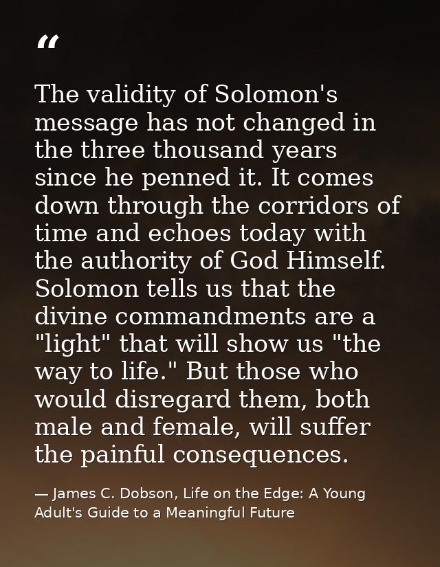 The validity of Solomon's message has not changed in the three thousand years since he penned it. It comes down through  — James C. Dobson, Life on the Edge: A Young Adult's Guide to a Meaningful Future