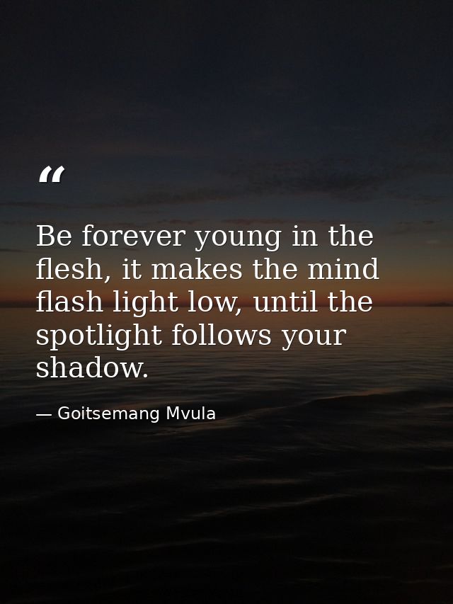 Be forever young in the flesh, it makes the mind flash light low, until the spotlight follows your shadow. — Goitsemang Mvula