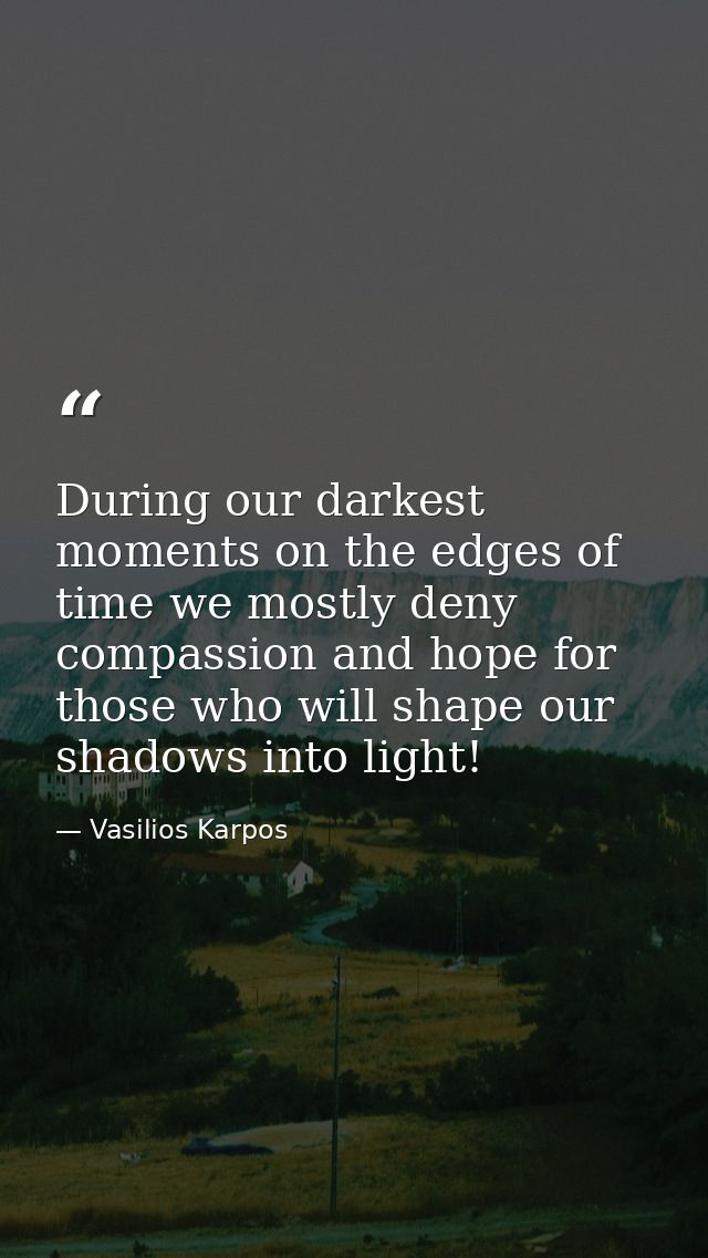 During our darkest moments on the edges of time we mostly deny compassion and hope for those who will shape our shadows  — Vasilios Karpos