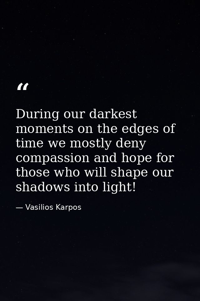 During our darkest moments on the edges of time we mostly deny compassion and hope for those who will shape our shadows  — Vasilios Karpos
