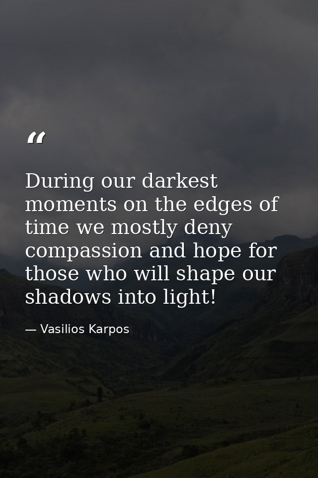 During our darkest moments on the edges of time we mostly deny compassion and hope for those who will shape our shadows  — Vasilios Karpos