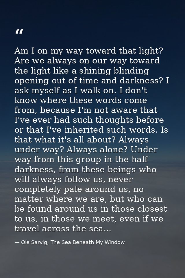 Am I on my way toward that light? Are we always on our way toward the light like a shining blinding opening out of time  — Ole Sarvig, The Sea Beneath My Window