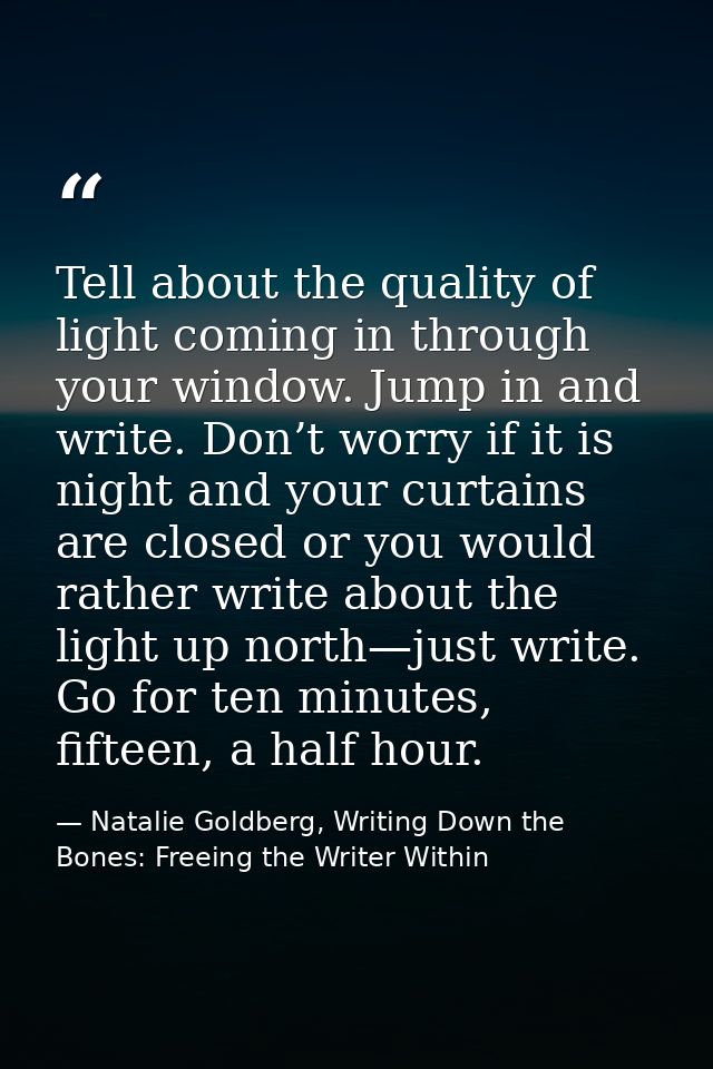 Tell about the quality of light coming in through your window. Jump in and write. Don’t worry if it is night and your cu — Natalie Goldberg, Writing Down the Bones: Freeing the Writer Within