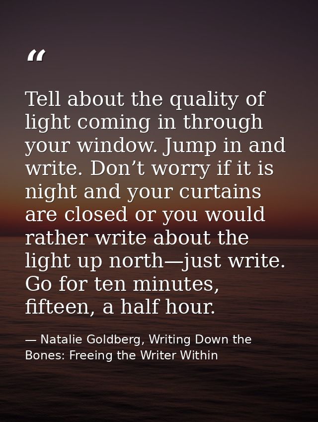 Tell about the quality of light coming in through your window. Jump in and write. Don’t worry if it is night and your cu — Natalie Goldberg, Writing Down the Bones: Freeing the Writer Within