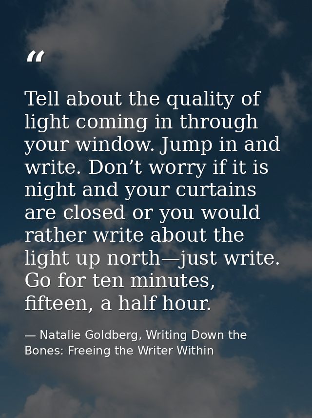 Tell about the quality of light coming in through your window. Jump in and write. Don’t worry if it is night and your cu — Natalie Goldberg, Writing Down the Bones: Freeing the Writer Within