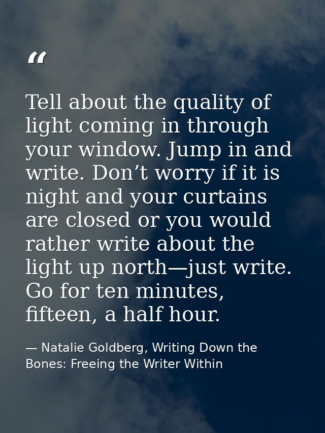 Tell about the quality of light coming in through your window. Jump in and write. Don’t worry if it is night and your cu — Natalie Goldberg, Writing Down the Bones: Freeing the Writer Within