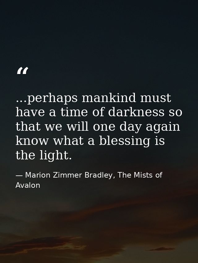...perhaps mankind must have a time of darkness so that we will one day again know what a blessing is the light. — Marion Zimmer Bradley, The Mists of Avalon