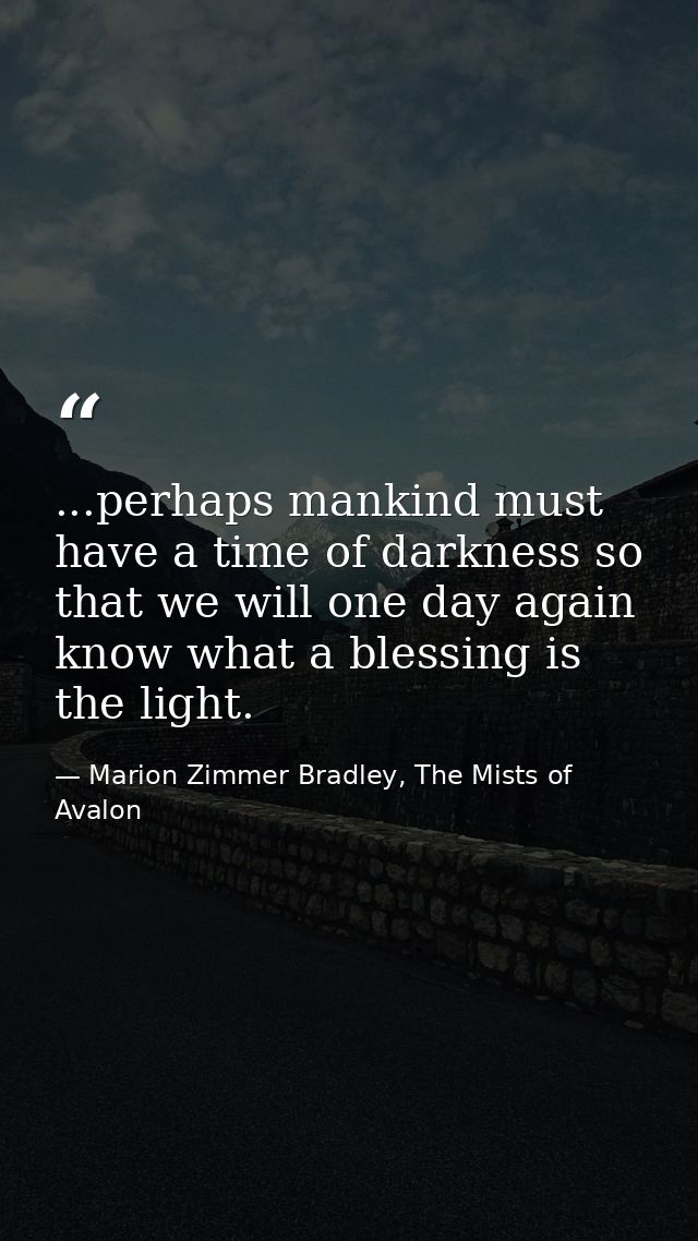 ...perhaps mankind must have a time of darkness so that we will one day again know what a blessing is the light. — Marion Zimmer Bradley, The Mists of Avalon
