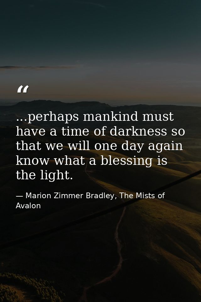 ...perhaps mankind must have a time of darkness so that we will one day again know what a blessing is the light. — Marion Zimmer Bradley, The Mists of Avalon