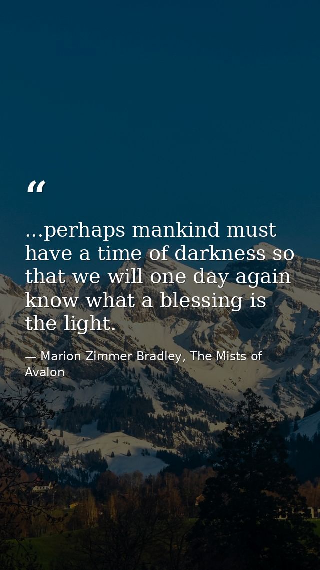 ...perhaps mankind must have a time of darkness so that we will one day again know what a blessing is the light. — Marion Zimmer Bradley, The Mists of Avalon