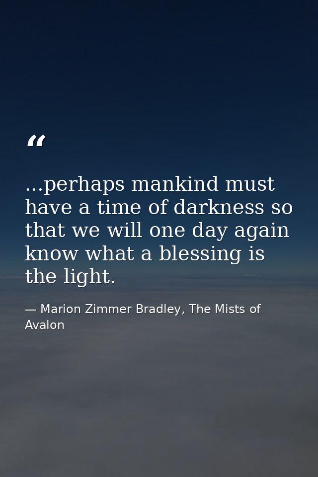 ...perhaps mankind must have a time of darkness so that we will one day again know what a blessing is the light. — Marion Zimmer Bradley, The Mists of Avalon