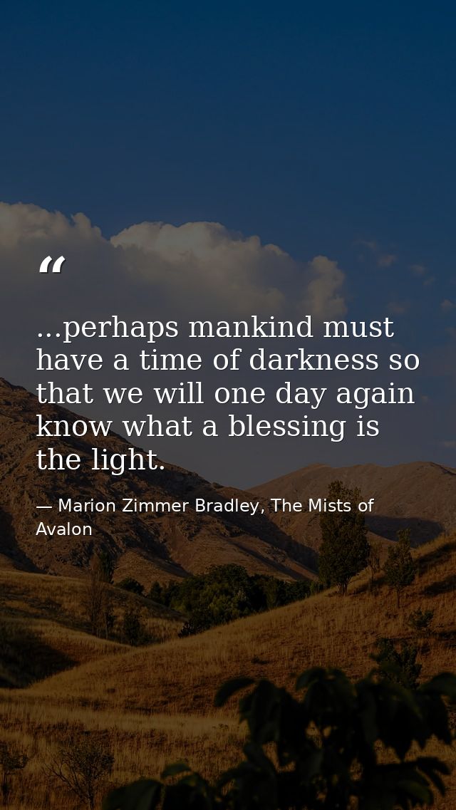 ...perhaps mankind must have a time of darkness so that we will one day again know what a blessing is the light. — Marion Zimmer Bradley, The Mists of Avalon