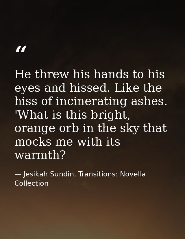 He threw his hands to his eyes and hissed. Like the hiss of incinerating ashes. 'What is this bright, orange orb in the  — Jesikah Sundin, Transitions: Novella Collection