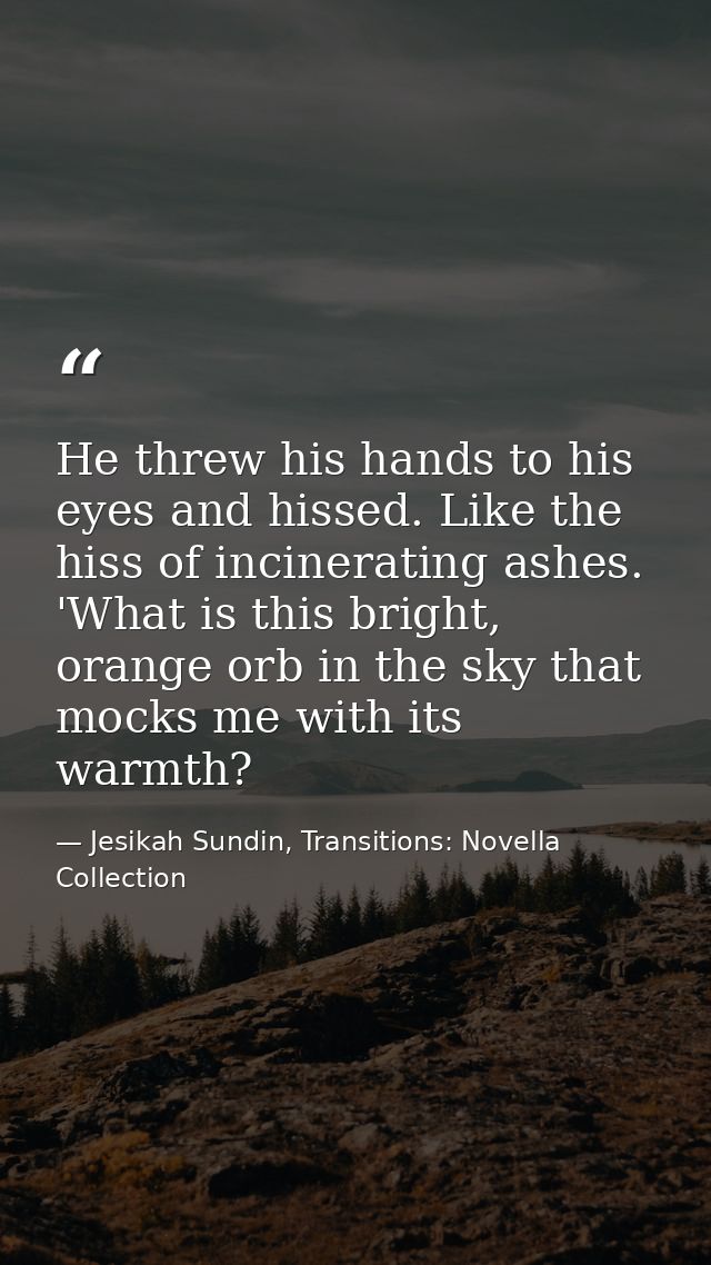 He threw his hands to his eyes and hissed. Like the hiss of incinerating ashes. 'What is this bright, orange orb in the  — Jesikah Sundin, Transitions: Novella Collection
