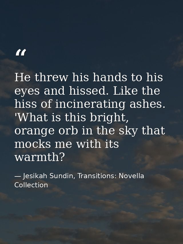 He threw his hands to his eyes and hissed. Like the hiss of incinerating ashes. 'What is this bright, orange orb in the  — Jesikah Sundin, Transitions: Novella Collection