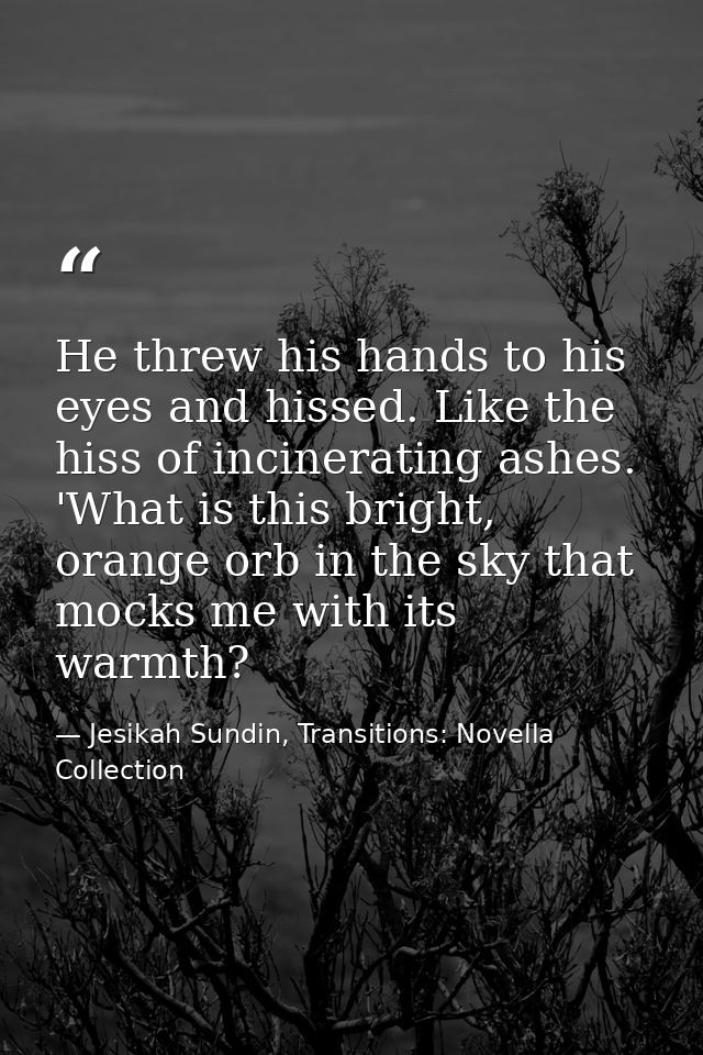 He threw his hands to his eyes and hissed. Like the hiss of incinerating ashes. 'What is this bright, orange orb in the  — Jesikah Sundin, Transitions: Novella Collection