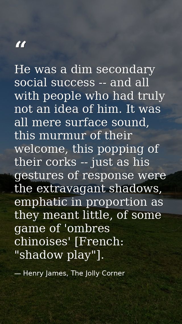 He was a dim secondary social success -- and all with people who had truly not an idea of him. It was all mere surface s — Henry James, The Jolly Corner
