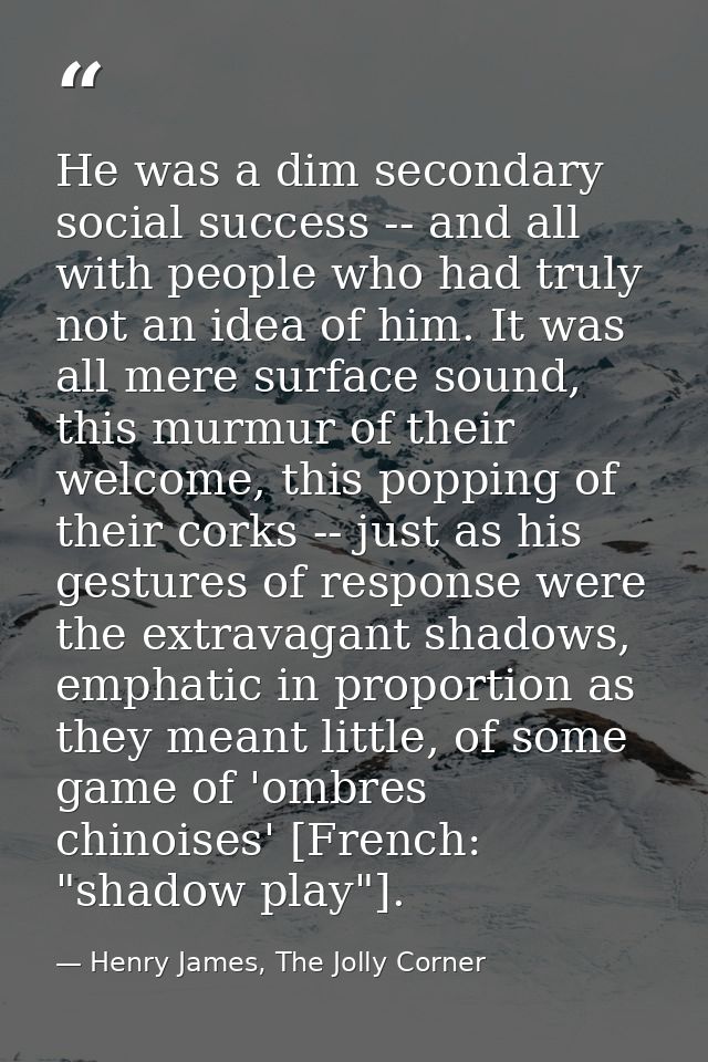 He was a dim secondary social success -- and all with people who had truly not an idea of him. It was all mere surface s — Henry James, The Jolly Corner