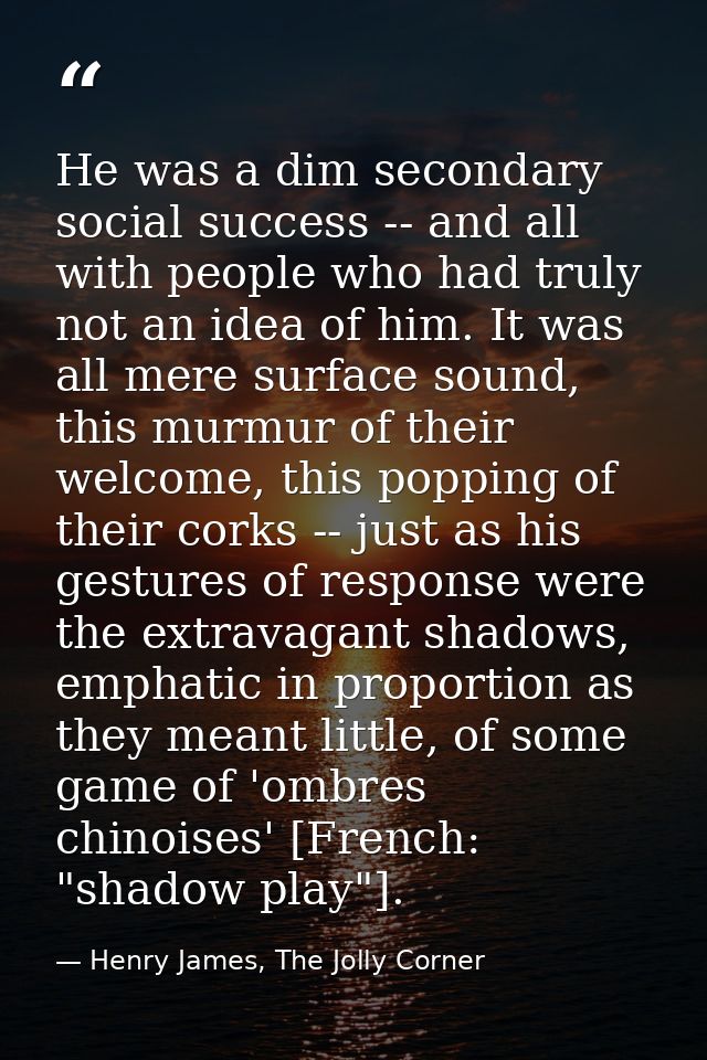 He was a dim secondary social success -- and all with people who had truly not an idea of him. It was all mere surface s — Henry James, The Jolly Corner
