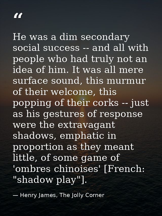 He was a dim secondary social success -- and all with people who had truly not an idea of him. It was all mere surface s — Henry James, The Jolly Corner