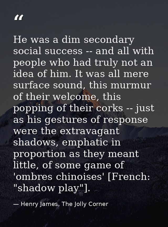He was a dim secondary social success -- and all with people who had truly not an idea of him. It was all mere surface s — Henry James, The Jolly Corner
