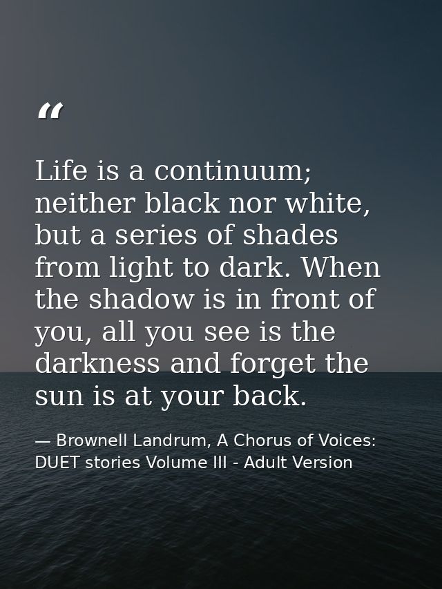 Life is a continuum; neither black nor white, but a series of shades from light to dark. When the shadow is in front of  — Brownell Landrum, A Chorus of Voices: DUET stories Volume III - Adult Version