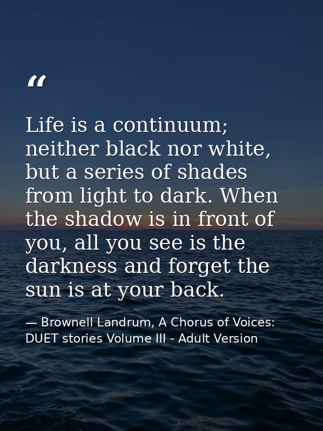 Life is a continuum; neither black nor white, but a series of shades from light to dark. When the shadow is in front of  — Brownell Landrum, A Chorus of Voices: DUET stories Volume III - Adult Version