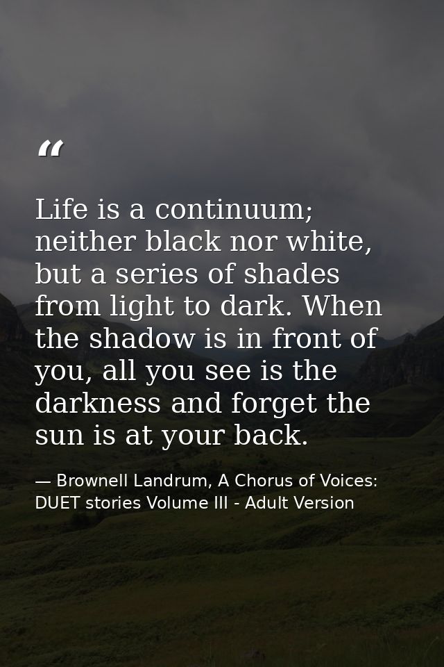 Life is a continuum; neither black nor white, but a series of shades from light to dark. When the shadow is in front of  — Brownell Landrum, A Chorus of Voices: DUET stories Volume III - Adult Version