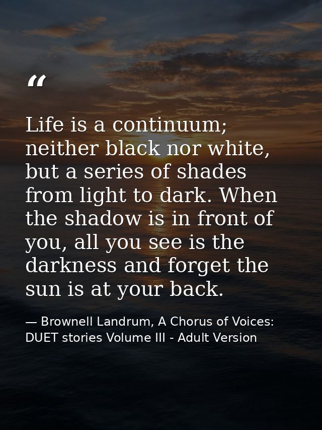 Life is a continuum; neither black nor white, but a series of shades from light to dark. When the shadow is in front of  — Brownell Landrum, A Chorus of Voices: DUET stories Volume III - Adult Version