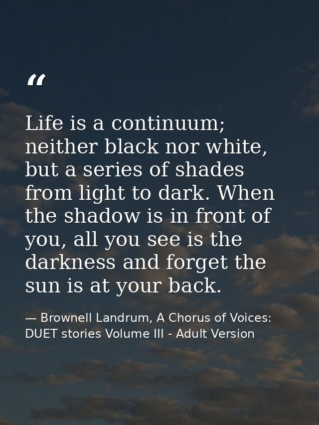 Life is a continuum; neither black nor white, but a series of shades from light to dark. When the shadow is in front of  — Brownell Landrum, A Chorus of Voices: DUET stories Volume III - Adult Version