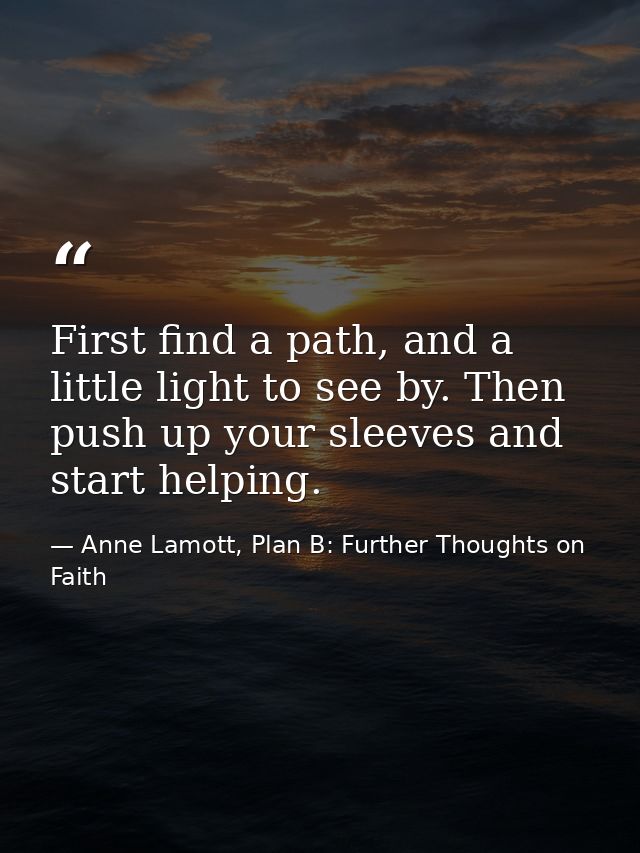 First find a path, and a little light to see by. Then push up your sleeves and start helping. — Anne Lamott, Plan B: Further Thoughts on Faith