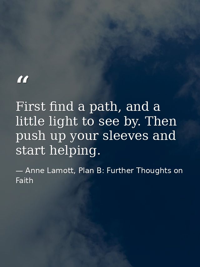 First find a path, and a little light to see by. Then push up your sleeves and start helping. — Anne Lamott, Plan B: Further Thoughts on Faith