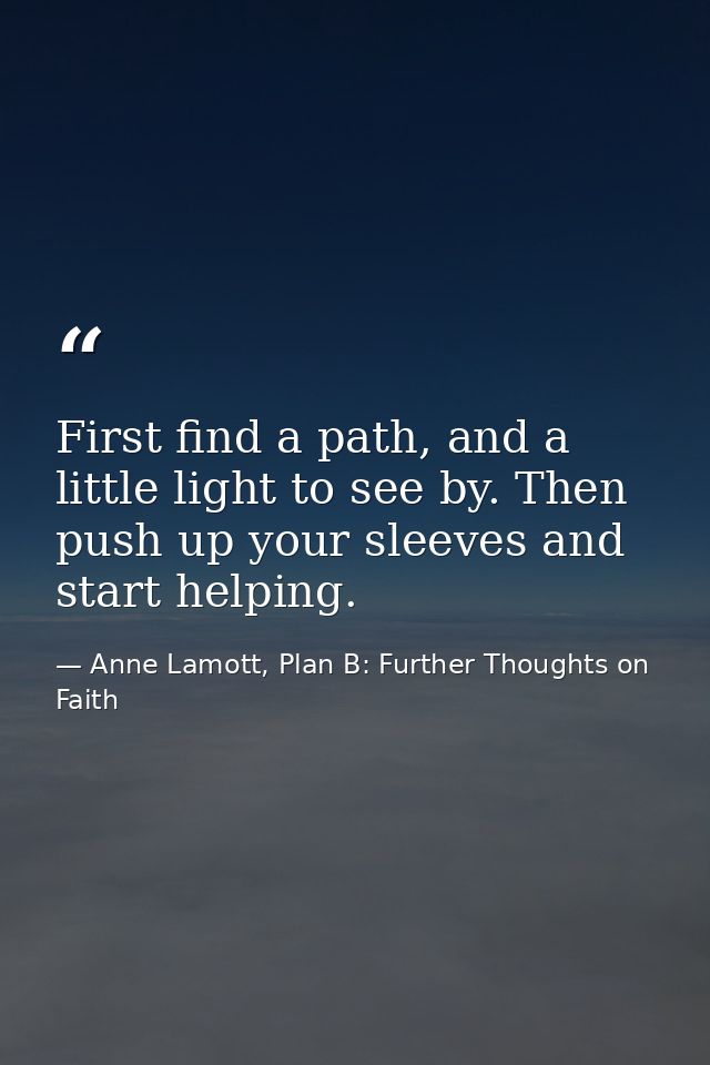 First find a path, and a little light to see by. Then push up your sleeves and start helping. — Anne Lamott, Plan B: Further Thoughts on Faith