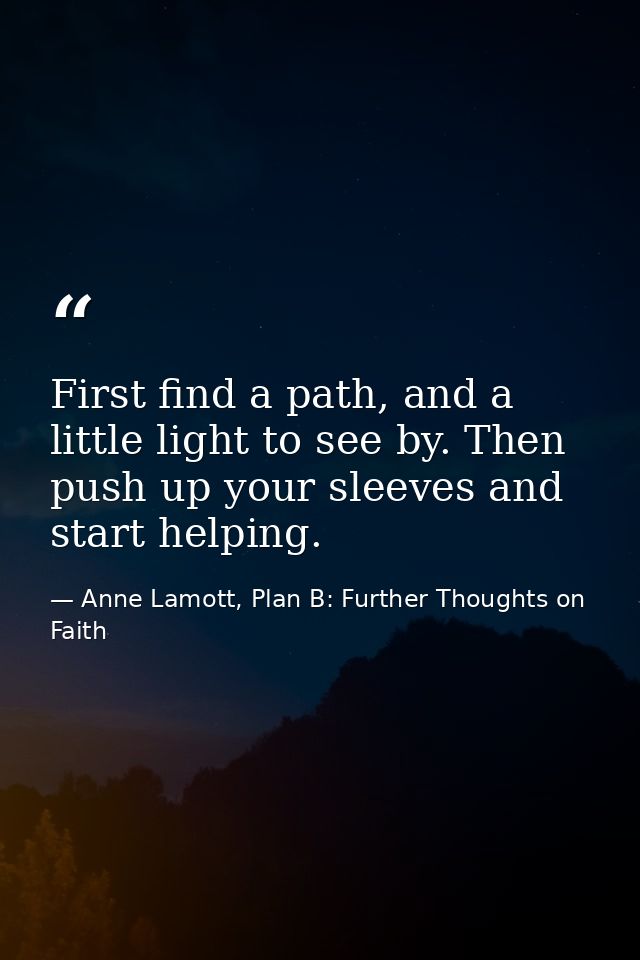 First find a path, and a little light to see by. Then push up your sleeves and start helping. — Anne Lamott, Plan B: Further Thoughts on Faith