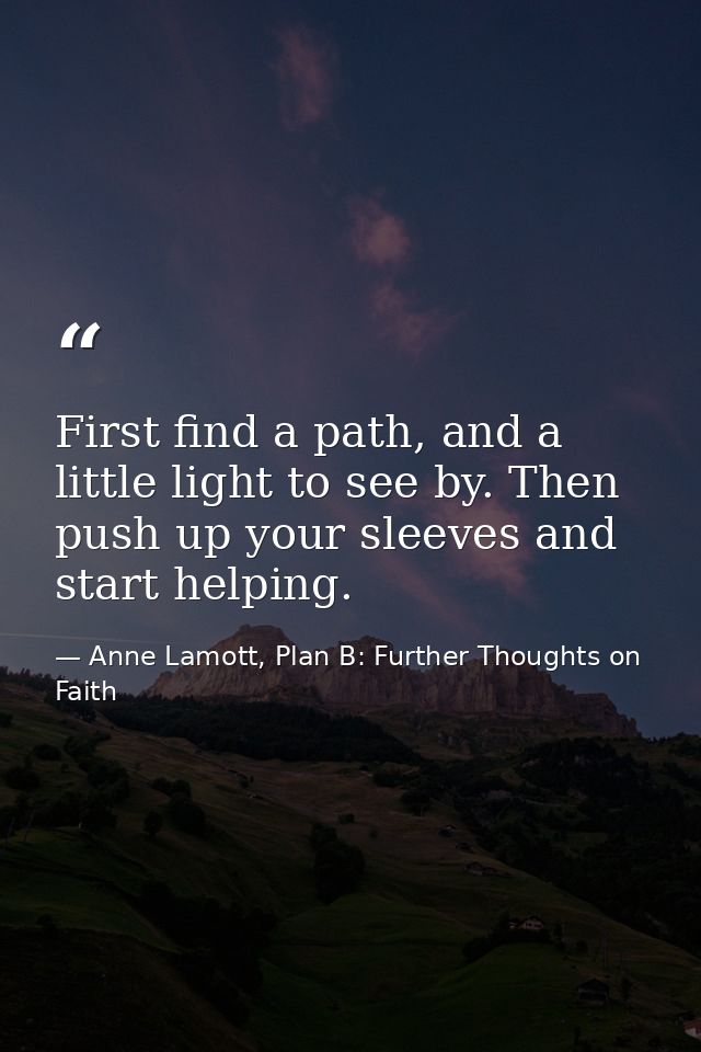 First find a path, and a little light to see by. Then push up your sleeves and start helping. — Anne Lamott, Plan B: Further Thoughts on Faith