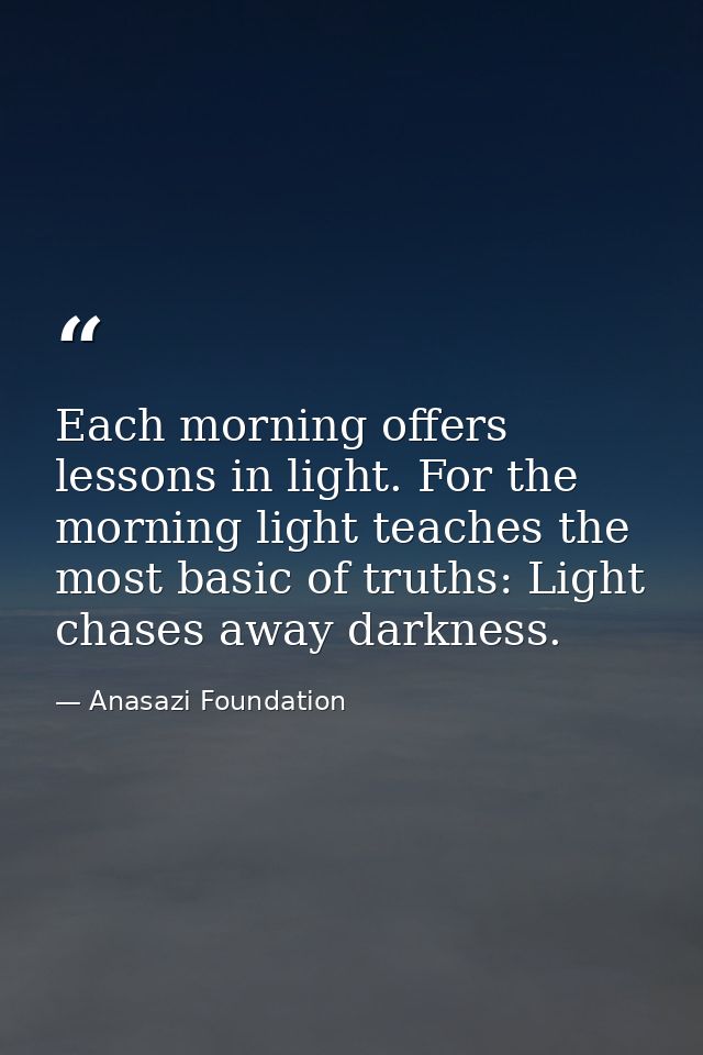 Each morning offers lessons in light. For the morning light teaches the most basic of truths: Light chases away darkness — Anasazi Foundation