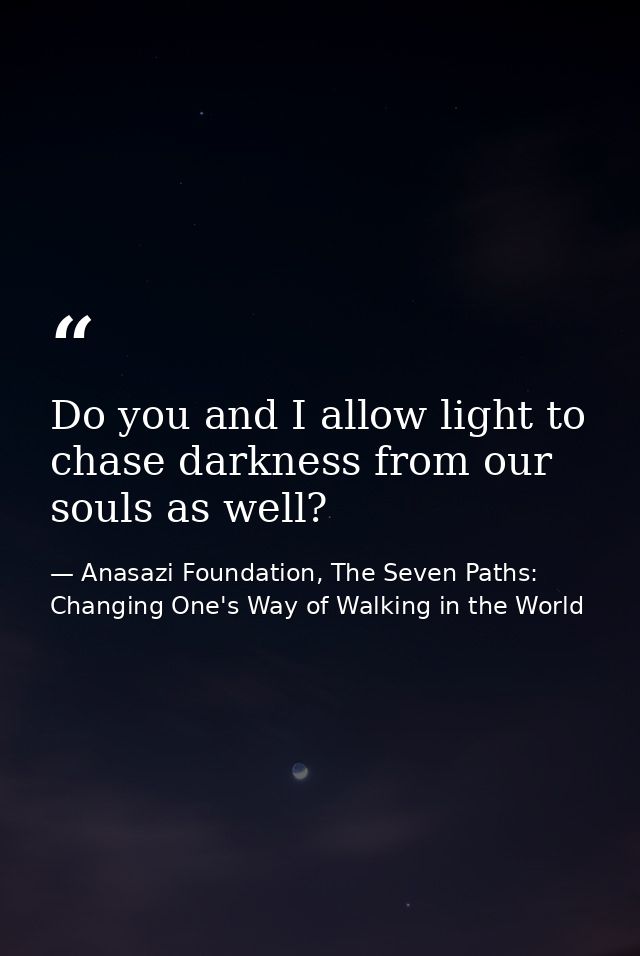Do you and I allow light to chase darkness from our souls as well? — Anasazi Foundation, The Seven Paths: Changing One's Way of Walking in the World